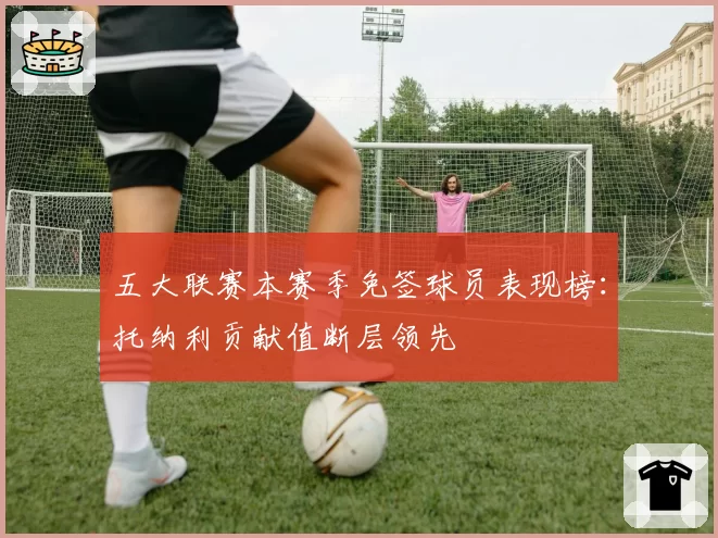 五大联赛本赛季免签球员表现榜：托纳利贡献值断层领先