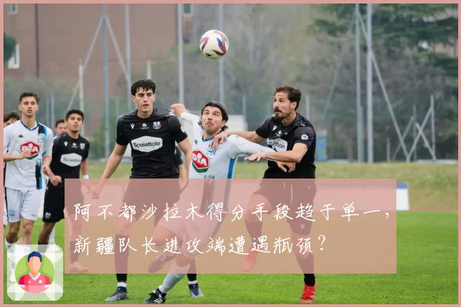 阿不都沙拉木得分手段趋于单一，新疆队长进攻端遭遇瓶颈？