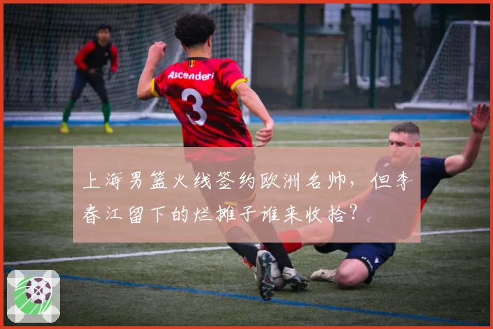 上海男篮火线签约欧洲名帅,但李春江留下的烂摊子谁来收拾?